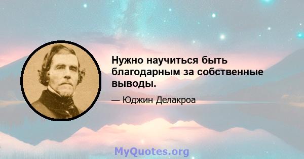 Нужно научиться быть благодарным за собственные выводы.