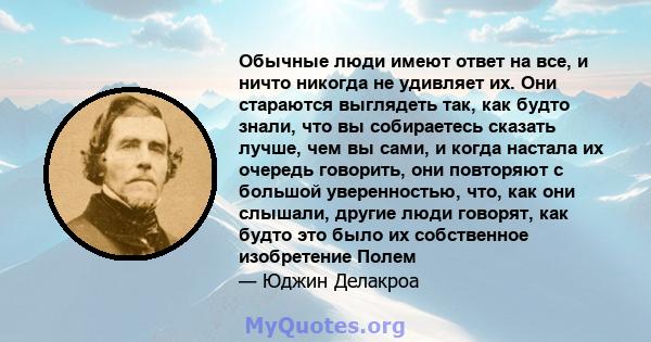 Обычные люди имеют ответ на все, и ничто никогда не удивляет их. Они стараются выглядеть так, как будто знали, что вы собираетесь сказать лучше, чем вы сами, и когда настала их очередь говорить, они повторяют с большой