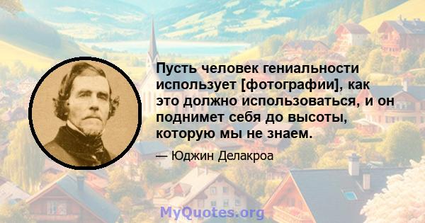 Пусть человек гениальности использует [фотографии], как это должно использоваться, и он поднимет себя до высоты, которую мы не знаем.