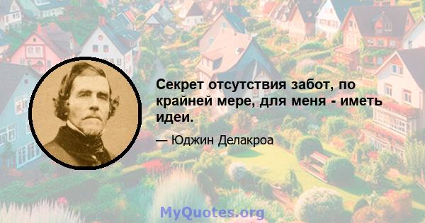 Секрет отсутствия забот, по крайней мере, для меня - иметь идеи.