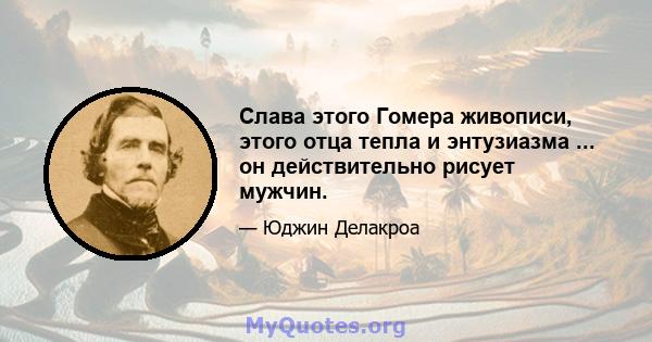 Слава этого Гомера живописи, этого отца тепла и энтузиазма ... он действительно рисует мужчин.