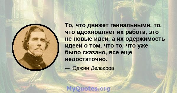 То, что движет гениальными, то, что вдохновляет их работа, это не новые идеи, а их одержимость идеей о том, что то, что уже было сказано, все еще недостаточно.