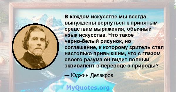 В каждом искусстве мы всегда вынуждены вернуться к принятым средствам выражения, обычный язык искусства. Что такое черно-белый рисунок, но соглашение, к которому зритель стал настолько привыкшим, что с глазом своего