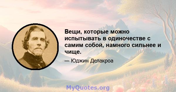 Вещи, которые можно испытывать в одиночестве с самим собой, намного сильнее и чище.