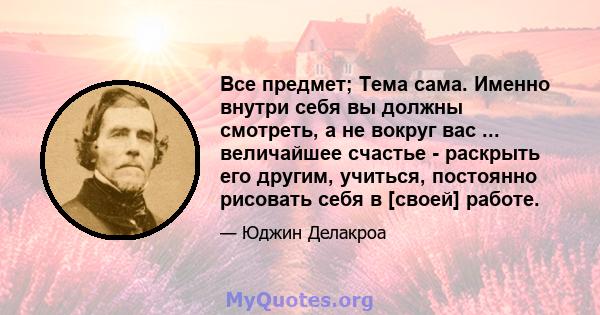 Все предмет; Тема сама. Именно внутри себя вы должны смотреть, а не вокруг вас ... величайшее счастье - раскрыть его другим, учиться, постоянно рисовать себя в [своей] работе.