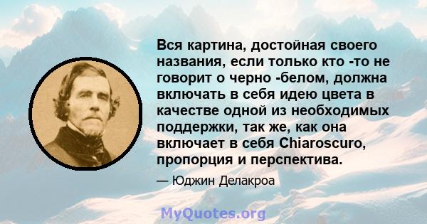 Вся картина, достойная своего названия, если только кто -то не говорит о черно -белом, должна включать в себя идею цвета в качестве одной из необходимых поддержки, так же, как она включает в себя Chiaroscuro, пропорция