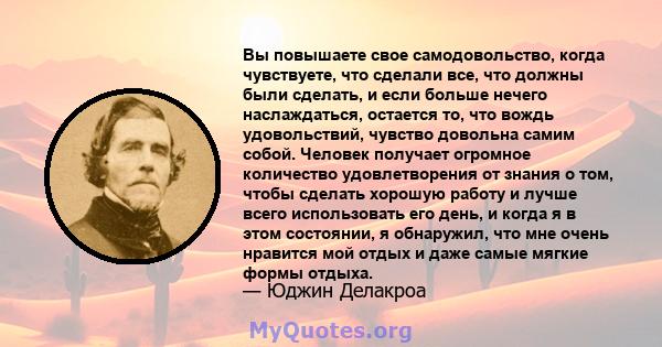 Вы повышаете свое самодовольство, когда чувствуете, что сделали все, что должны были сделать, и если больше нечего наслаждаться, остается то, что вождь удовольствий, чувство довольна самим собой. Человек получает