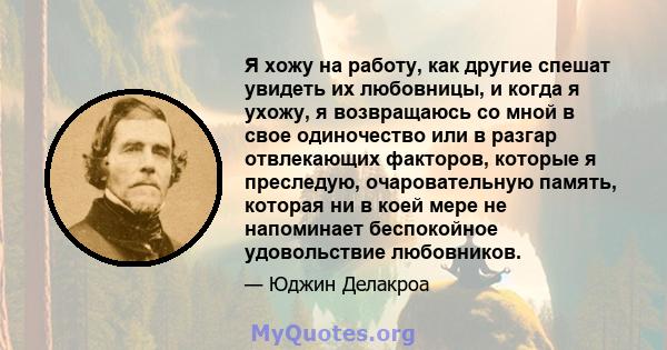 Я хожу на работу, как другие спешат увидеть их любовницы, и когда я ухожу, я возвращаюсь со мной в свое одиночество или в разгар отвлекающих факторов, которые я преследую, очаровательную память, которая ни в коей мере