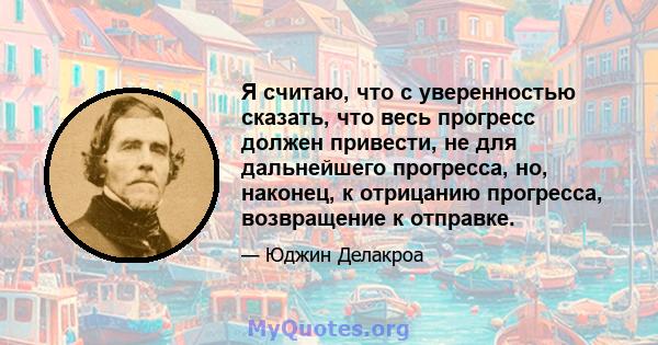 Я считаю, что с уверенностью сказать, что весь прогресс должен привести, не для дальнейшего прогресса, но, наконец, к отрицанию прогресса, возвращение к отправке.