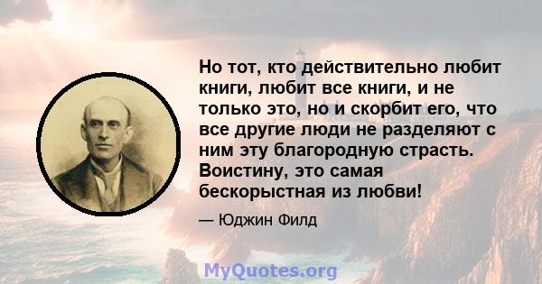 Но тот, кто действительно любит книги, любит все книги, и не только это, но и скорбит его, что все другие люди не разделяют с ним эту благородную страсть. Воистину, это самая бескорыстная из любви!