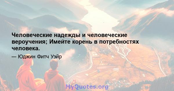 Человеческие надежды и человеческие вероучения; Имейте корень в потребностях человека.