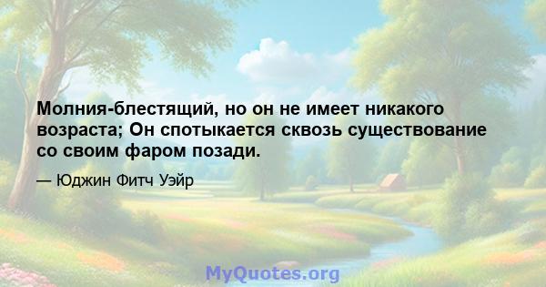 Молния-блестящий, но он не имеет никакого возраста; Он спотыкается сквозь существование со своим фаром позади.