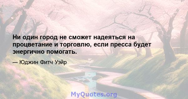 Ни один город не сможет надеяться на процветание и торговлю, если пресса будет энергично помогать.