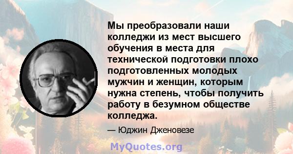 Мы преобразовали наши колледжи из мест высшего обучения в места для технической подготовки плохо подготовленных молодых мужчин и женщин, которым нужна степень, чтобы получить работу в безумном обществе колледжа.