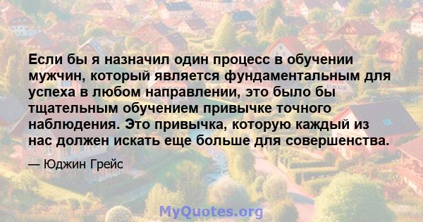 Если бы я назначил один процесс в обучении мужчин, который является фундаментальным для успеха в любом направлении, это было бы тщательным обучением привычке точного наблюдения. Это привычка, которую каждый из нас