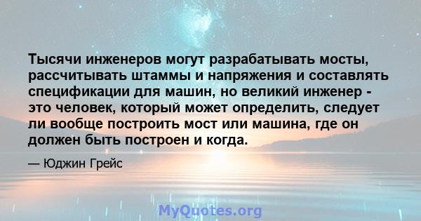 Тысячи инженеров могут разрабатывать мосты, рассчитывать штаммы и напряжения и составлять спецификации для машин, но великий инженер - это человек, который может определить, следует ли вообще построить мост или машина,