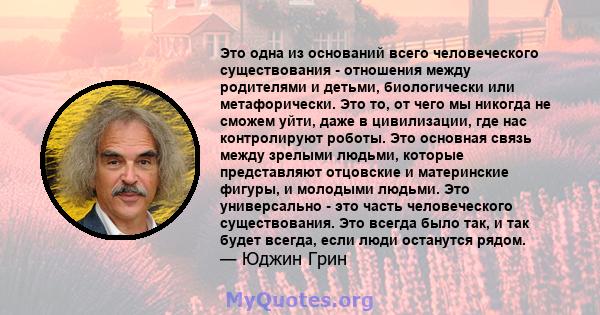 Это одна из оснований всего человеческого существования - отношения между родителями и детьми, биологически или метафорически. Это то, от чего мы никогда не сможем уйти, даже в цивилизации, где нас контролируют роботы.