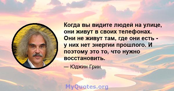 Когда вы видите людей на улице, они живут в своих телефонах. Они не живут там, где они есть - у них нет энергии прошлого. И поэтому это то, что нужно восстановить.