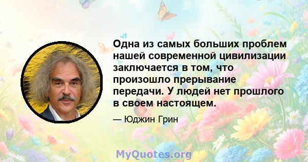 Одна из самых больших проблем нашей современной цивилизации заключается в том, что произошло прерывание передачи. У людей нет прошлого в своем настоящем.