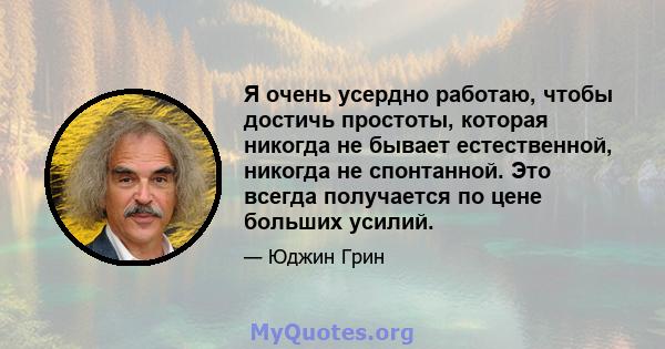 Я очень усердно работаю, чтобы достичь простоты, которая никогда не бывает естественной, никогда не спонтанной. Это всегда получается по цене больших усилий.