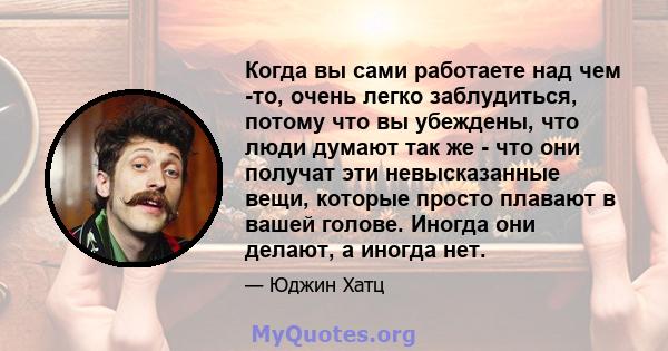 Когда вы сами работаете над чем -то, очень легко заблудиться, потому что вы убеждены, что люди думают так же - что они получат эти невысказанные вещи, которые просто плавают в вашей голове. Иногда они делают, а иногда