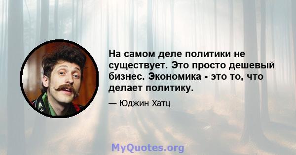 На самом деле политики не существует. Это просто дешевый бизнес. Экономика - это то, что делает политику.