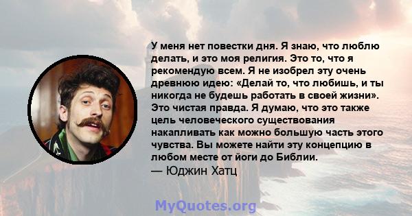 У меня нет повестки дня. Я знаю, что люблю делать, и это моя религия. Это то, что я рекомендую всем. Я не изобрел эту очень древнюю идею: «Делай то, что любишь, и ты никогда не будешь работать в своей жизни». Это чистая 