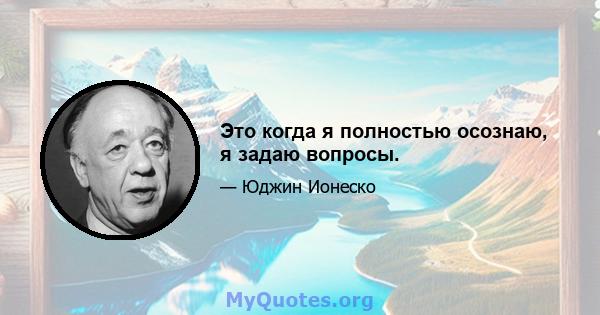 Это когда я полностью осознаю, я задаю вопросы.