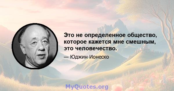 Это не определенное общество, которое кажется мне смешным, это человечество.