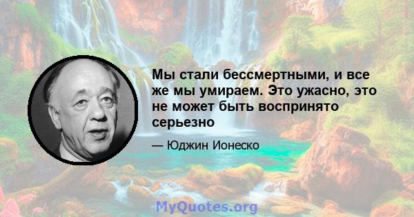 Мы стали бессмертными, и все же мы умираем. Это ужасно, это не может быть воспринято серьезно