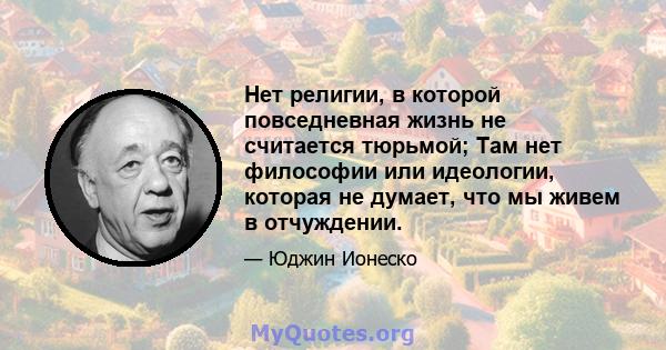 Нет религии, в которой повседневная жизнь не считается тюрьмой; Там нет философии или идеологии, которая не думает, что мы живем в отчуждении.