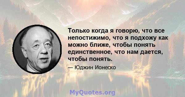 Только когда я говорю, что все непостижимо, что я подхожу как можно ближе, чтобы понять единственное, что нам дается, чтобы понять.