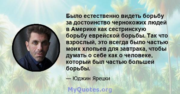 Было естественно видеть борьбу за достоинство чернокожих людей в Америке как сестринскую борьбу еврейской борьбы. Так что взрослый, это всегда было частью моих хлопьев для завтрака, чтобы думать о себе как о человеке,