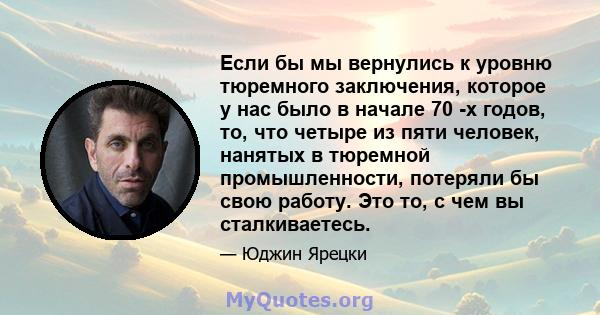 Если бы мы вернулись к уровню тюремного заключения, которое у нас было в начале 70 -х годов, то, что четыре из пяти человек, нанятых в тюремной промышленности, потеряли бы свою работу. Это то, с чем вы сталкиваетесь.