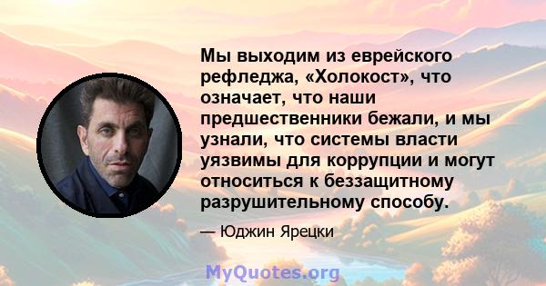 Мы выходим из еврейского рефледжа, «Холокост», что означает, что наши предшественники бежали, и мы узнали, что системы власти уязвимы для коррупции и могут относиться к беззащитному разрушительному способу.