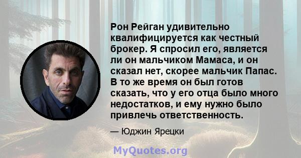 Рон Рейган удивительно квалифицируется как честный брокер. Я спросил его, является ли он мальчиком Мамаса, и он сказал нет, скорее мальчик Папас. В то же время он был готов сказать, что у его отца было много