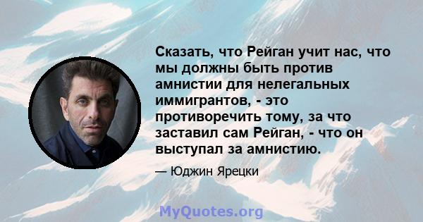 Сказать, что Рейган учит нас, что мы должны быть против амнистии для нелегальных иммигрантов, - это противоречить тому, за что заставил сам Рейган, - что он выступал за амнистию.