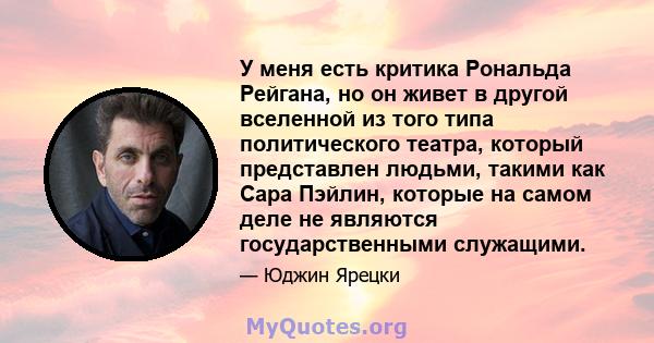 У меня есть критика Рональда Рейгана, но он живет в другой вселенной из того типа политического театра, который представлен людьми, такими как Сара Пэйлин, которые на самом деле не являются государственными служащими.