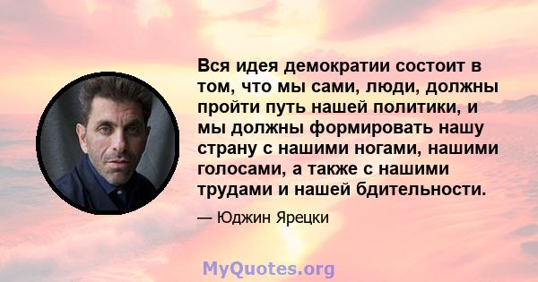 Вся идея демократии состоит в том, что мы сами, люди, должны пройти путь нашей политики, и мы должны формировать нашу страну с нашими ногами, нашими голосами, а также с нашими трудами и нашей бдительности.