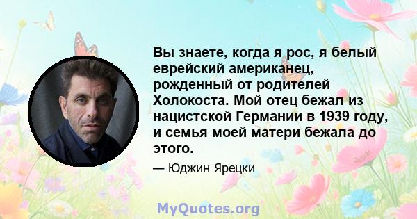 Вы знаете, когда я рос, я белый еврейский американец, рожденный от родителей Холокоста. Мой отец бежал из нацистской Германии в 1939 году, и семья моей матери бежала до этого.