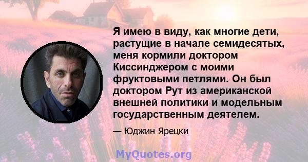 Я имею в виду, как многие дети, растущие в начале семидесятых, меня кормили доктором Киссинджером с моими фруктовыми петлями. Он был доктором Рут из американской внешней политики и модельным государственным деятелем.