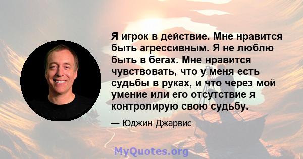 Я игрок в действие. Мне нравится быть агрессивным. Я не люблю быть в бегах. Мне нравится чувствовать, что у меня есть судьбы в руках, и что через мой умение или его отсутствие я контролирую свою судьбу.