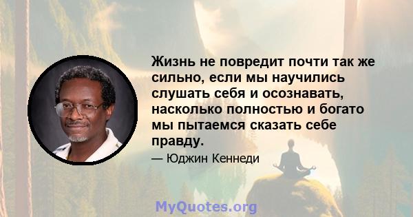 Жизнь не повредит почти так же сильно, если мы научились слушать себя и осознавать, насколько полностью и богато мы пытаемся сказать себе правду.