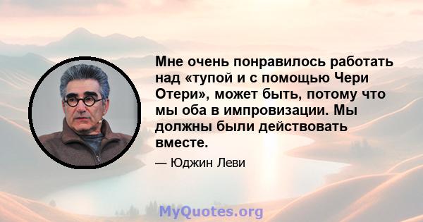 Мне очень понравилось работать над «тупой и с помощью Чери Отери», может быть, потому что мы оба в импровизации. Мы должны были действовать вместе.