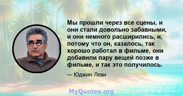 Мы прошли через все сцены, и они стали довольно забавными, и они немного расширились, и, потому что он, казалось, так хорошо работал в фильме, они добавили пару вещей позже в фильме, и так это получилось.