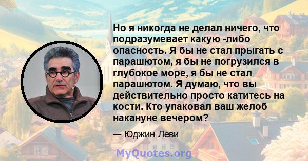 Но я никогда не делал ничего, что подразумевает какую -либо опасность. Я бы не стал прыгать с парашютом, я бы не погрузился в глубокое море, я бы не стал парашютом. Я думаю, что вы действительно просто катитесь на