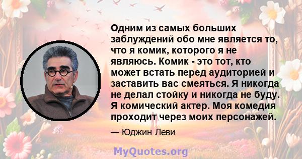 Одним из самых больших заблуждений обо мне является то, что я комик, которого я не являюсь. Комик - это тот, кто может встать перед аудиторией и заставить вас смеяться. Я никогда не делал стойку и никогда не буду. Я