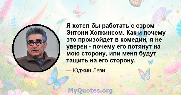 Я хотел бы работать с сэром Энтони Хопкинсом. Как и почему это произойдет в комедии, я не уверен - почему его потянут на мою сторону, или меня будут тащить на его сторону.