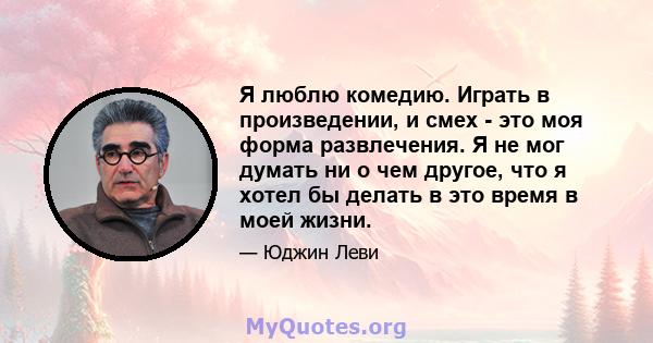 Я люблю комедию. Играть в произведении, и смех - это моя форма развлечения. Я не мог думать ни о чем другое, что я хотел бы делать в это время в моей жизни.