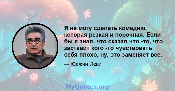 Я не могу сделать комедию, которая резкая и порочная. Если бы я знал, что сказал что -то, что заставит кого -то чувствовать себя плохо, ну, это заменяет все.